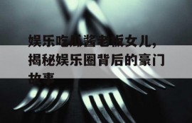 娱乐吃瓜酱老板女儿,揭秘娱乐圈背后的豪门故事