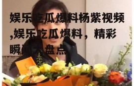 娱乐吃瓜爆料杨紫视频,娱乐吃瓜爆料，精彩瞬间大盘点