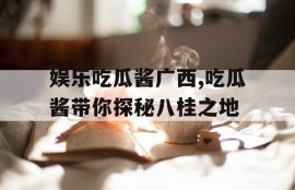 娱乐吃瓜酱广西,吃瓜酱带你探秘八桂之地