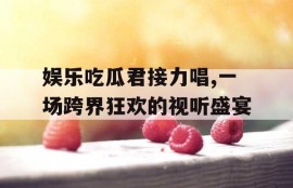 娱乐吃瓜君接力唱,一场跨界狂欢的视听盛宴