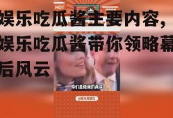 娱乐吃瓜酱主要内容,娱乐吃瓜酱带你领略幕后风云