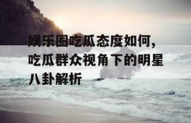 娱乐圈吃瓜态度如何,吃瓜群众视角下的明星八卦解析