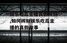 娱乐吃瓜主播真假辨别,如何辨别娱乐吃瓜主播的真假故事