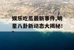 娱乐吃瓜最新事件,明星八卦新动态大揭秘！”