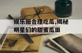 娱乐圈合理吃瓜,揭秘明星们的甜蜜瓜田