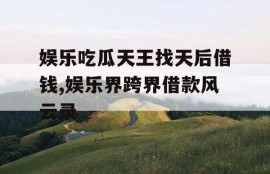 娱乐吃瓜天王找天后借钱,娱乐界跨界借款风云录