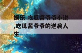 娱乐 吃瓜酱爷爷小说,吃瓜酱爷爷的逆袭人生
