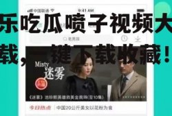 娱乐吃瓜喷子视频大全下载,一键下载收藏！