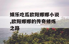 娱乐吃瓜欧阳娜娜小说,欧阳娜娜的传奇修炼之路