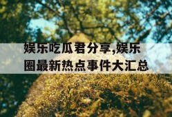 娱乐吃瓜君分享,娱乐圈最新热点事件大汇总