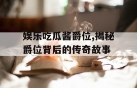 娱乐吃瓜酱爵位,揭秘爵位背后的传奇故事