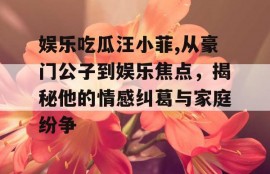 娱乐吃瓜汪小菲,从豪门公子到娱乐焦点，揭秘他的情感纠葛与家庭纷争