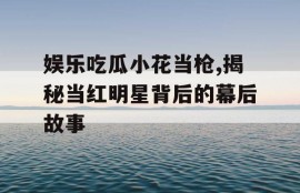 娱乐吃瓜小花当枪,揭秘当红明星背后的幕后故事