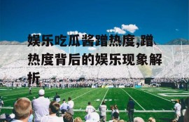 娱乐吃瓜酱蹭热度,蹭热度背后的娱乐现象解析