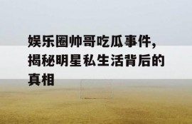 娱乐圈帅哥吃瓜事件,揭秘明星私生活背后的真相
