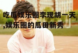 吃瓜娱乐圈李现胡一天,娱乐圈的瓜田新秀
