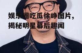 娱乐圈吃瓜徐峥图片,揭秘明星幕后趣闻
