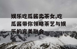 娱乐吃瓜酱卖茶女,吃瓜酱带你领略茶艺与娱乐的完美融合