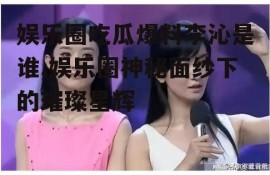 娱乐圈吃瓜爆料李沁是谁,娱乐圈神秘面纱下的璀璨星辉