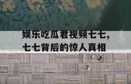 娱乐吃瓜君视频七七,七七背后的惊人真相