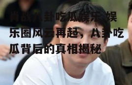 肖战八卦吃瓜娱乐,娱乐圈风云再起，八卦吃瓜背后的真相揭秘