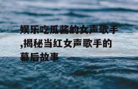 娱乐吃瓜酱的女声歌手,揭秘当红女声歌手的幕后故事
