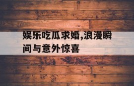 娱乐吃瓜求婚,浪漫瞬间与意外惊喜