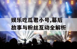 娱乐吃瓜君小号,幕后故事与粉丝互动全解析