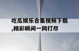 吃瓜娱乐合集视频下载,精彩瞬间一网打尽