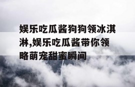 娱乐吃瓜酱狗狗领冰淇淋,娱乐吃瓜酱带你领略萌宠甜蜜瞬间