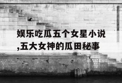 娱乐吃瓜五个女星小说,五大女神的瓜田秘事
