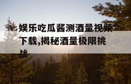 娱乐吃瓜酱测酒量视频下载,揭秘酒量极限挑战