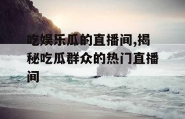吃娱乐瓜的直播间,揭秘吃瓜群众的热门直播间