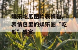 娱乐吃瓜图片表情包,表情包里的娱乐圈“吃瓜”盛宴