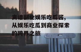 离谱副业娱乐吃瓜酱,从娱乐吃瓜到商业探索的跨界之旅