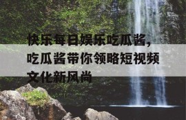 快乐每日娱乐吃瓜酱,吃瓜酱带你领略短视频文化新风尚