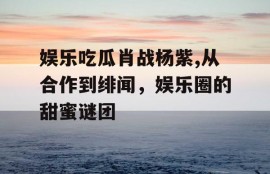 娱乐吃瓜肖战杨紫,从合作到绯闻，娱乐圈的甜蜜谜团