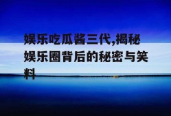 娱乐吃瓜酱三代,揭秘娱乐圈背后的秘密与笑料