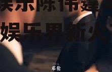 吃瓜娱乐陈伟霆马天宇,吃瓜娱乐界新火花