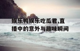 娱乐鸭娱乐吃瓜君,直播中的意外与趣味瞬间