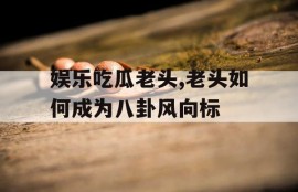 娱乐吃瓜老头,老头如何成为八卦风向标