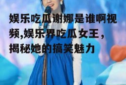 娱乐吃瓜谢娜是谁啊视频,娱乐界吃瓜女王，揭秘她的搞笑魅力