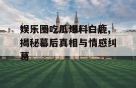 娱乐圈吃瓜爆料白鹿,揭秘幕后真相与情感纠葛