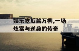 娱乐吃瓜酱万柳,一场炫富与逆袭的传奇