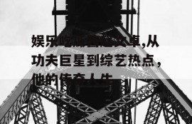 娱乐吃瓜酱赵文卓,从功夫巨星到综艺热点，他的传奇人生