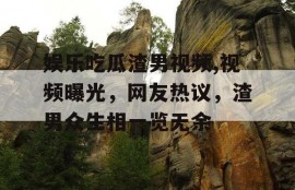娱乐吃瓜渣男视频,视频曝光，网友热议，渣男众生相一览无余