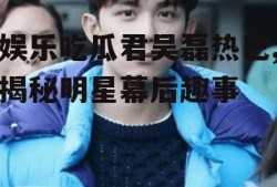 娱乐吃瓜君吴磊热巴,揭秘明星幕后趣事