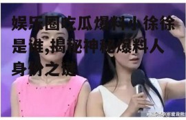 娱乐圈吃瓜爆料小徐徐是谁,揭秘神秘爆料人身份之谜