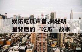 娱乐吃瓜声音,揭秘明星背后的“吃瓜”故事