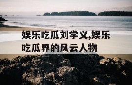 娱乐吃瓜刘学义,娱乐吃瓜界的风云人物